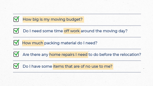 bullet list containing:
-how big is my moving budget?
-do I need some time off work around the moving day?
-how much packing material do I need?
-are there any home repairs I need to do before the relocation?
-do I have some items that are of no use to me?